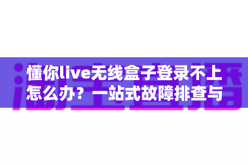 懂你live无线盒子登录不上怎么办？一站式故障排查与解决指南，助你快速恢复直播体验