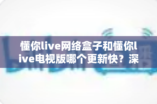 懂你live网络盒子和懂你live电视版哪个更新快？深度对比更新速度，帮你选对版本不踩坑