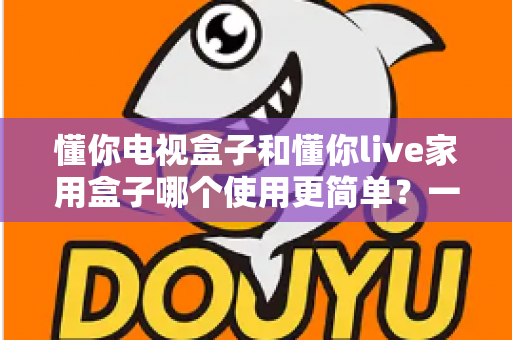 懂你电视盒子和懂你live家用盒子哪个使用更简单？一文学会挑选最省心的家用电视盒子