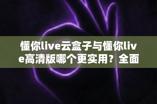 懂你live云盒子与懂你live高清版哪个更实用？全面对比评测帮你选出最适合自己的直播工具