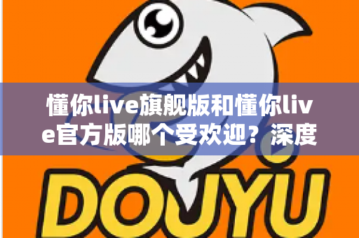 懂你live旗舰版和懂你live官方版哪个受欢迎？深度对比分析与选择指南
