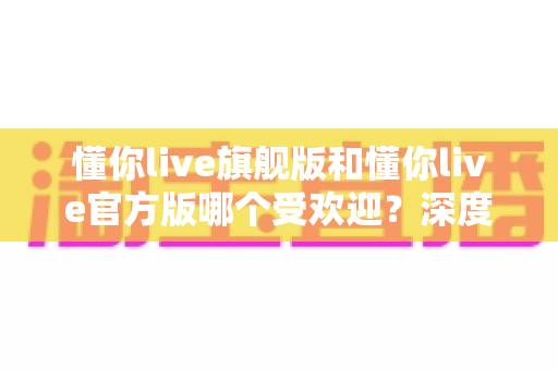 懂你live旗舰版和懂你live官方版哪个受欢迎？深度对比分析与选择指南