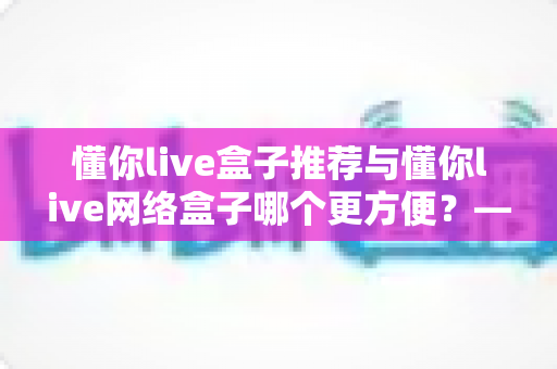 懂你live盒子推荐与懂你live网络盒子哪个更方便？——五大维度全面对比，帮你选出最适合的家庭观影利器