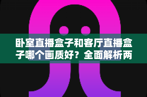 卧室直播盒子和客厅直播盒子哪个画质好？全面解析两大使用场景的画质差异与优化方案