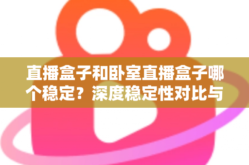 直播盒子和卧室直播盒子哪个稳定？深度稳定性对比与实用选购指南