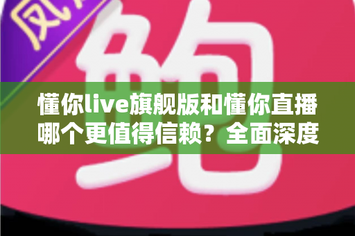 懂你live旗舰版和懂你直播哪个更值得信赖？全面深度对比分析，帮你做出最明智的选择