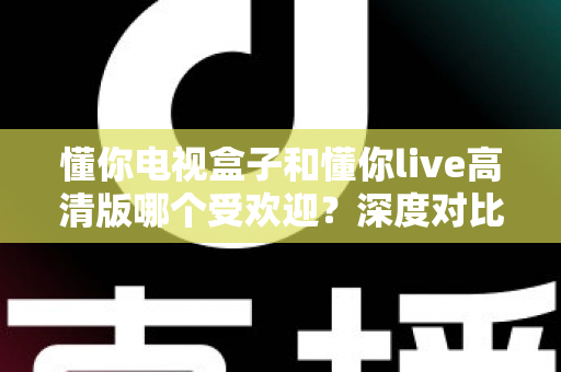 懂你电视盒子和懂你live高清版哪个受欢迎？深度对比分析与选购全指南