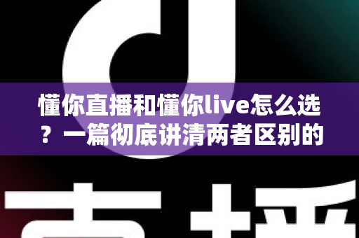 懂你直播和懂你live怎么选？一篇彻底讲清两者区别的实用选择指南