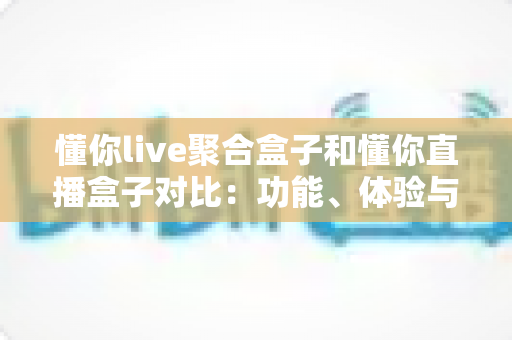 懂你live聚合盒子和懂你直播盒子对比：功能、体验与适用人群全方位解析，帮你选出更适合的电视直播工具