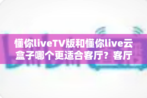 懂你liveTV版和懂你live云盒子哪个更适合客厅？客厅观影方案深度对比与选购指南