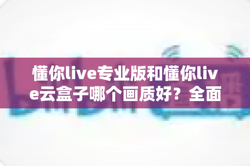 懂你live专业版和懂你live云盒子哪个画质好？全面对比两大直播方案画质表现与选购建议