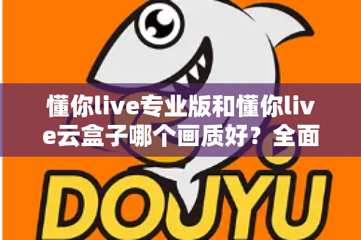 懂你live专业版和懂你live云盒子哪个画质好？全面对比两大直播方案画质表现与选购建议