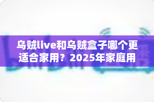 乌贼live和乌贼盒子哪个更适合家用？2025年家庭用户最全对比测评指南