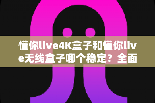懂你live4K盒子和懂你live无线盒子哪个稳定？全面对比评测与选购指南