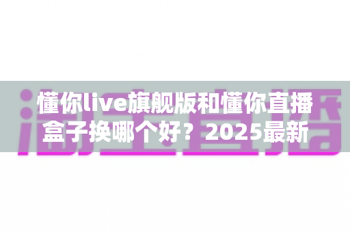 懂你live旗舰版和懂你直播盒子换哪个好？2025最新选购指南与深度对比解析