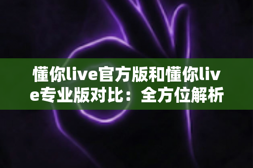 懂你live官方版和懂你live专业版对比：全方位解析两大版本差异，助你轻松选出最适合自己的那一款