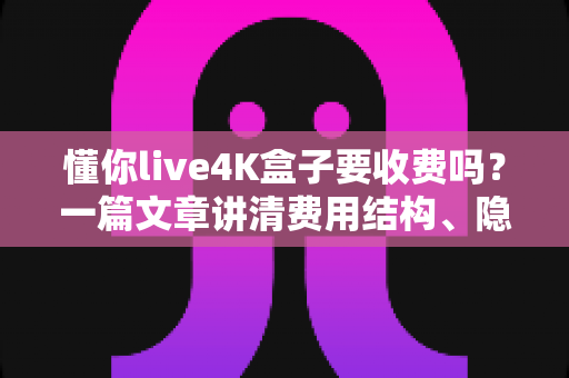 懂你live4K盒子要收费吗？一篇文章讲清费用结构、隐藏成本与选购避坑指南