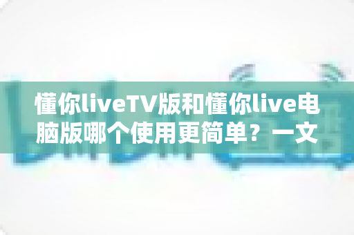 懂你liveTV版和懂你live电脑版哪个使用更简单?一文看懂两大版本差异,新手也能快速上手 懂你liveTV版和懂你live电脑版哪个使用更简单?一文看懂两大版本差异,新手也能快速上手