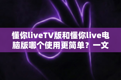 懂你liveTV版和懂你live电脑版哪个使用更简单？一文看懂两大版本差异，新手也能快速上手