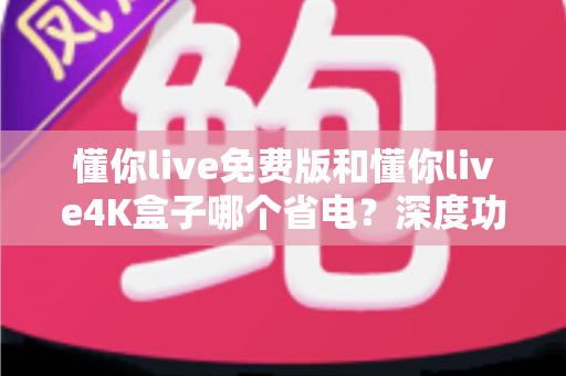 懂你live免费版和懂你live4K盒子哪个省电?深度功耗对比与省电全攻略 懂你live免费版和懂你live4K盒子哪个省电?深度功耗对比与省电全攻略